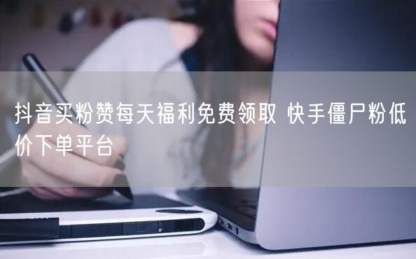 抖音买粉赞每天福利免费领取 快手僵尸粉低价下单平台